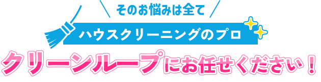 そのお悩みは全てハウスクリーニングのプロ クリーンループにお任せください！